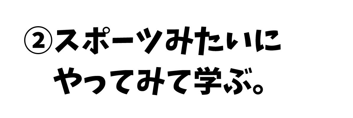 ②スポーツみたいに、やってみて学ぶ。