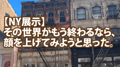 【NY展示】その世界がもう終わるなら、顔を上げてみようと思った。
